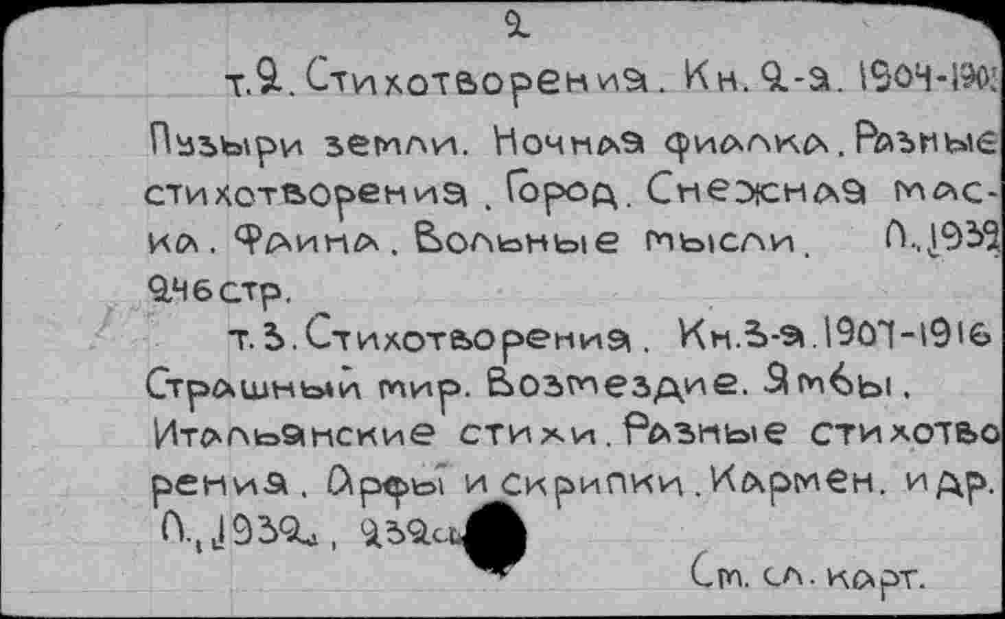 ﻿81
т.9..СтихотаорениЭ!. Кн. О.-а. 190Ч-1ЭД Пузыри земли. Ночнлэ <риллк(х. Разные стихотворений . Город. СнежнлЭ маска. Ц^инл. вольные мысли. П.,,193^ 9,4 6 стр.
т.5.Стихотворений . Кн.Ья.190Т-1916 Страшный мир. Возмездие. -^м^ы. Итальянские стиаи. Разные стихотьо рени.а . С\р<ры? и скрипки . Иармен. и др,
Си. сл. карт.